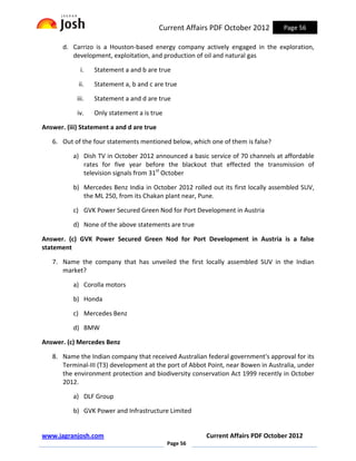Current Affairs PDF October 2012        Page 56

       d. Carrizo is a Houston-based energy company actively engaged in the exploration,
          development, exploitation, and production of oil and natural gas

             i.    Statement a and b are true

            ii.    Statement a, b and c are true

            iii.   Statement a and d are true

            iv.    Only statement a is true

Answer. (iii) Statement a and d are true

   6. Out of the four statements mentioned below, which one of them is false?

          a) Dish TV in October 2012 announced a basic service of 70 channels at affordable
             rates for five year before the blackout that effected the transmission of
             television signals from 31st October

          b) Mercedes Benz India in October 2012 rolled out its first locally assembled SUV,
             the ML 250, from its Chakan plant near, Pune.

          c) GVK Power Secured Green Nod for Port Development in Austria

          d) None of the above statements are true

Answer. (c) GVK Power Secured Green Nod for Port Development in Austria is a false
statement

   7. Name the company that has unveiled the first locally assembled SUV in the Indian
      market?

          a) Corolla motors

          b) Honda

          c) Mercedes Benz

          d) BMW

Answer. (c) Mercedes Benz

   8. Name the Indian company that received Australian federal government's approval for its
      Terminal-III (T3) development at the port of Abbot Point, near Bowen in Australia, under
      the environment protection and biodiversity conservation Act 1999 recently in October
      2012.

          a) DLF Group

          b) GVK Power and Infrastructure Limited


www.jagranjosh.com                                      Current Affairs PDF October 2012
                                              Page 56
 