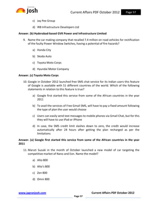 Current Affairs PDF October 2012            Page 57

          c) Jay Pee Group

          d) IRB Infrastructure Developers Ltd

Answer. (b) Hyderabad-based GVK Power and Infrastructure Limited

   9. Name the car making company that recalled 7.4 million on road vehicles for rectification
      of the faulty Power Window Switches, having a potential of fire hazards?

          a) Honda City

          b) Skoda Auto

          c) Toyota Moto Corps

          d) Hyundai Motor Company

Answer. (c) Toyota Moto Corps

   10. Google in October 2012 launched free SMS chat service for its Indian users this feature
       of Google is available with 51 different countries of the world. Which of the following
       statements in relation to this feature is true?

          a) Google first started this service from some of the African countries in the year
             2011

          b) To avail the services of Free Gmail SMS, will have to pay a fixed amount following
             the type of plan the user would choose

          c) Users can easily send text messages to mobile phones via Gmail Chat, but for this
             they will have to use iPad or iPhone

          d) In case, the SMS credit limit slashes down to zero, the credit would increase
             automatically after 24 hours after getting the plan recharged as per the
             limitations

Answer. (a) Google first started this service from some of the African countries in the year
2011

   11. Maruti Suzuki in the month of October launched a new model of car targeting the
       competitive market of Nano and Eon. Name the model?

          a) Alto 800

          b) Alto’s 800

          c) Zen 800

          d) Omni 800



www.jagranjosh.com                                      Current Affairs PDF October 2012
                                           Page 57
 