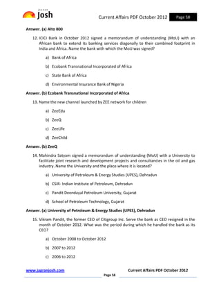 Current Affairs PDF October 2012           Page 58

Answer. (a) Alto 800

   12. ICICI Bank in October 2012 signed a memorandum of understanding (MoU) with an
       African bank to extend its banking services diagonally to their combined footprint in
       India and Africa. Name the bank with which the MoU was signed?

          a) Bank of Africa

          b) Ecobank Transnational Incorporated of Africa

          c) State Bank of Africa

          d) Environmental Insurance Bank of Nigeria

Answer. (b) Ecobank Transnational Incorporated of Africa

   13. Name the new channel launched by ZEE network for children

          a) ZeeEdu

          b) ZeeQ

          c) ZeeLife

          d) ZeeChild

Answer. (b) ZeeQ

   14. Mahindra Satyam signed a memorandum of understanding (MoU) with a University to
       facilitate joint research and development projects and consultancies in the oil and gas
       industry. Name the University and the place where it is located?

          a) University of Petroleum & Energy Studies (UPES), Dehradun

          b) CSIR- Indian Institute of Petroleum, Dehradun

          c) Pandit Deendayal Petroleum University, Gujarat

          d) School of Petroleum Technology, Gujarat

Answer. (a) University of Petroleum & Energy Studies (UPES), Dehradun

   15. Vikram Pandit, the former CEO of Citigroup Inc. Serve the bank as CEO resigned in the
       month of October 2012. What was the period during which he handled the bank as its
       CEO?

          a) October 2008 to October 2012

          b) 2007 to 2012

          c) 2006 to 2012


www.jagranjosh.com                                      Current Affairs PDF October 2012
                                          Page 58
 