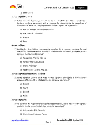 Current Affairs PDF October 2012           Page 59

          d) 2008 to 2012

Answer. (b) 2007 to 2012

   16. Polaris Financial Technology recently in the month of October 2012 entered into a
       business purchase agreement with a company for strengthening its capabilities of
       consultations. Name the company with which Polaris signed the agreement?

          a) Peacock Realty & Financial Consultants

          b) Hbk Financial Consultants

          c) Adecco

          d) Pyxis

Answer. (d) Pyxis

   17. Antiplatelet Drug Brilinta was recently launched by a pharma company for oral
       antiplatelet treatment of adult patients of acute coronary syndromes. Name the pharma
       company that launched the drug?

          a) Astrazeneca Pharma India Ltd

          b) Ranbaxy Pharmaceuticals ]

          c) Charak Pharmacy

          d) Apothecaries Sundries Mfg. Co.

Answer. (a) Astrazeneca Pharma India Ltd

   18. In the month of October Bharti Airtel reached a position among top 10 mobile service
       providers of the world. At what position the company was ranked?

          a) Second

          b) Fourth

          c) Seventh

          d) Ninth

Answer. (b) Fourth

   19. To capitalise the huge fan following of European football, Nokia India recently signed a
       deal with the European football club, name the football club?

          a) Universitatea Cluj, Romania

          b) Girondins de Bordeaux, France


www.jagranjosh.com                                       Current Affairs PDF October 2012
                                           Page 59
 