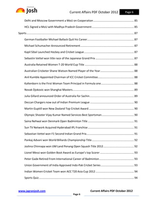 Current Affairs PDF October 2012                                      Page 6

       Delhi and Moscow Government a MoU on Cooperation ..................................................... 85

       HCL Signed a MoU with Madhya Pradesh Government ....................................................... 85

Sports ............................................................................................................................................ 87

       German Footballer Michael Ballack Quit his Career............................................................. 87

       Michael Schumacher Announced Retirement ...................................................................... 87

       Kapil Sibal Launched Hockey and Cricket League ................................................................. 87

       Sebastin Vettel won title race of the Japanese Grand Prix .................................................. 87

       Australia Retained Women T-20 World Cup Title ................................................................ 88

       Australian Cricketer Shane Watson Named Player of the Year ............................................ 88

       Anil Kumble Appointed Chairman of ICC Cricket Committee ............................................... 88

       Kaltenborn is the First Woman Team Principal in Formula one ........................................... 88

       Novak Djokovic won Shanghai Masters ................................................................................ 89

       Julia Gillard announced Order of Australia for Sachin.......................................................... 89

       Deccan Chargers now out of Indian Premium League ......................................................... 90

       Martin Guptill won New Zealand Top Cricket Award ........................................................... 90

       Olympic Shooter Vijay Kumar Named Services Best Sportsman .......................................... 90

       Saina Nehwal won Denmark Open Badminton Title ............................................................ 91

       Sun TV Network Acquired Hyderabad IPL Franchise ............................................................ 91

       Sebastian Vettel won F1 Second Indian Grand Prix.............................................................. 91

       Pankaj Advani won World Billiards Championship Title ....................................................... 92

       Joshna Chinnapa won IJM Land Penang Open Squash Title 2012 ........................................ 92

       Lionel Messi won Golden Boot Award as Europe’s top Scorer ............................................ 93

       Peter Gade Retired From International Career of Badminton ............................................. 93

       Union Government of India Approved Indo-Pak Cricket Series ........................................... 93

       Indian Women Cricket Team won ACC T20 Asia Cup 2012 .................................................. 94

       Sports Quiz ............................................................................................................................ 94



www.jagranjosh.com                                                                        Current Affairs PDF October 2012
                                                                     Page 6
 
