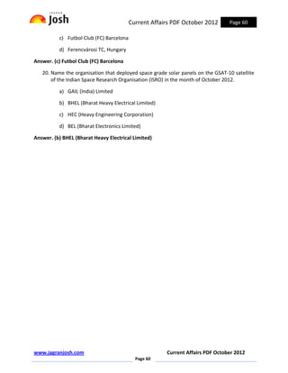 Current Affairs PDF October 2012       Page 60

          c) Futbol Club (FC) Barcelona

          d) Ferencvárosi TC, Hungary

Answer. (c) Futbol Club (FC) Barcelona

   20. Name the organisation that deployed space grade solar panels on the GSAT-10 satellite
       of the Indian Space Research Organisation (ISRO) in the month of October 2012.

          a) GAIL (India) Limited

          b) BHEL (Bharat Heavy Electrical Limited)

          c) HEC (Heavy Engineering Corporation)

          d) BEL (Bharat Electronics Limited)

Answer. (b) BHEL (Bharat Heavy Electrical Limited)




www.jagranjosh.com                                     Current Affairs PDF October 2012
                                            Page 60
 
