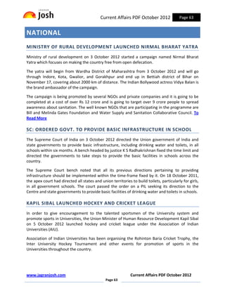 Current Affairs PDF October 2012               Page 63


NATIONAL
MINISTRY OF RURAL DEVELOPMENT LAUNCHED NIRMAL BHARAT YATRA
Ministry of rural development on 3 October 2012 started a campaign named Nirmal Bharat
Yatra which focuses on making the country free from open defecation.

The yatra will begin from Wardha District of Maharashtra from 3 October 2012 and will go
through Indore, Kota, Gwalior, and Gorakhpur and end up in Bettiah district of Bihar on
November 17, covering about 2000 km of distance. The Indian Bollywood actress Vidya Balan is
the brand ambassador of the campaign.

The campaign is being promoted by several NGOs and private companies and it is going to be
completed at a cost of over Rs 12 crore and is going to target over 9 crore people to spread
awareness about sanitation. The well known NGOs that are participating in the programme are
Bill and Melinda Gates Foundation and Water Supply and Sanitation Collaborative Council. To
Read More

SC: ORDERED GOVT. TO PROVIDE BASIC INFRASTRUCTURE IN SCHOOL
The Supreme Court of India on 3 October 2012 directed the Union government of India and
state governments to provide basic infrastructure, including drinking water and toilets, in all
schools within six months. A bench headed by justice K S Radhakrishnan fixed the time limit and
directed the governments to take steps to provide the basic facilities in schools across the
country.

The Supreme Court bench noted that all its previous directions pertaining to providing
infrastructure should be implemented within the time-frame fixed by it. On 18 October 2011,
the apex court had directed all states and union territories to build toilets, particularly for girls,
in all government schools. The court passed the order on a PIL seeking its direction to the
Centre and state governments to provide basic facilities of drinking water and toilets in schools.

KAPIL SIBAL LAUNCHED HOCKEY AND CRICKET LEAGUE
In order to give encouragement to the talented sportsmen of the University system and
promote sports in Universities, the Union Minister of Human Resource Development Kapil Sibal
on 5 October 2012 launched hockey and cricket league under the Association of Indian
Universities (AIU).

Association of Indian Universities has been organising the Rohinton Baria Cricket Trophy, the
Inter University Hockey Tournament and other events for promotion of sports in the
Universities throughout the country.




www.jagranjosh.com                                           Current Affairs PDF October 2012
                                              Page 63
 