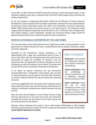 Current Affairs PDF October 2012            Page 64

It was after an offer made by the NDTV Group for assisting in sponsoring sports events, it was
decided to organise every year, a National Level University Cricket League (UCL) and University
Hockey League (UHL).

So For this purpose an Organising Committee chaired by the Minister of Human Resource
Development, Communication and IT has been constituted, composed of senior representatives
of University Grants Commission (UGC), AIU, NDTV, Vice Chancellors of several Universities,
NDMC, DDCA Hockey India and eminent persons in the field of sports. The University Cricket
League would be played among 8 top University teams in the T 20 format, from amongst those
who qualify through a zonal competition. Similarly the University Hockey League would be
played among the top 8 teams selected through the zonal competitions.

PASSIVE EUTHANASIA SUPPORTED BY THE LAW PANEL
The Law Commission which advice government on legal issues made a recommendation to the
government to initiate measures to enact a comprehensive law on passive euthanasia, subject
to certain safeguards.

According to the Commission, Passive Euthanasia is not
objectionable from a legal and constitutional point of view. It       ABOUT EUTHANASIA
was in April 2011 that the UPA government had asked the law
                                                                      Euthanasia is the practice
commission to study the feasibility of framing a law for
                                                                      of intentionally ending a
euthanasia after the legalization of Passive Euthanasia in Aruna
                                                                      life in order to relieve pain
Shanbaug case after the Supreme Court verdict. The verdict was
                                                                      and suffering.
just law of the land till it would be enacted by the Parliament.
                                                                      Passive euthanasia entails
In its report on passive euthanasia the law commission
                                                                      the      withholding      of
recommended that a “competent” adult patient, who can take
                                                                      common treatments, such
an informed decision, has the right to insist that there should be
                                                                      as antibiotics, necessary
no invasive medical treatment by way of artificial life sustaining
                                                                      for the continuance of life.
measures.
                                                                      Active euthanasia entails
It was also suggested by the commission that if patients cannot
                                                                      the     use      of    lethal
take a decision on their own, then the decision of the doctors or
                                                                      substances or forces, such
relatives to withhold or withdraw the medical treatment will not
                                                                      as administering a lethal
be final.
                                                                      injection, to kill and is the
Also, the same rule will apply to a minor above 16 years of age       most controversial means.
who has expressed his or her wish not to have such treatment
provided the consent has been given by the major spouse and
one of the parents of such patient.

Whereas, Active euthanasia still remain a crime under Section 302(murder) or 304 (culpable
homicide not amounting to murder) of the IPC, along with the physician assisted suicide under
section 306 IPC (abetment of suicide).



www.jagranjosh.com                                         Current Affairs PDF October 2012
                                             Page 64
 