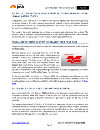 Current Affairs PDF October 2012             Page 65

SC: REFUSED TO RESTRAIN CENTER FROM PROVIDING TRAINING TO SRI
LANKAN ARMED FORCES
The Supreme Court on 8 October 2012 denied from restraining the centre from offering training
the armed forces of Sri Lanka. Supreme Court Bench headed by Justice Aftab Alam including
Ms. Ranjana Desai stated that it was the government policy and the court cannot interfere in
the government policy decisions.

The court in its verdict declared the petition as misconceived, dismissed the petition. The
decision came in response to the petition filed by N Raja Raman against nine Lankan defence
personnel’s, who are being trained in the Indian Air Force base at Karnataka.

POSTAL DEPARTMENT OF INDIA INCREASED SPEED POST RATE
The postal department of India had increased the rates of Speed post deliveries by 42-56% from
1 October 2012.

Domestic charges were increased from Rs 12 to Rs 17,
including service tax, and the 'One India' tariff escalated up
from Rs 25 to Rs 39. It is first time since 2007 that the rates
have been revised. The biggest users of Speed Post are
institutional users, law firms and corporate entities that
dispatch bulk mails. Many Banks, uses this service to send
credit card statements and also credit cards. The difference
is particularly distinctive with respect to foreign dispatches. A person is supposed to pay Rs 600
to a courier and merely Rs 150-odd to Speed Post delivery.

On the occasion of World Post Day on 9 October 2012, the postal department also announced a
proposal to install ATMs at several post offices in the state of Maharashtra. Banking services are
already available at several locations but this will enable anywhere, anytime banking. To Read
More

SC: DEMANDED FRESH GUIDELINES ON TIGER RESERVES
Supreme Court of India on 9 October 2012 asked the center to present fresh guidelines on tiger
conservation within a week. The court in its verdict also said that the guidelines issued by the
court on banning all types of tourists’ activities in Tiger reserves given on 24 July, may be
modified.

The Supreme Court bench of Justices A K Patnaik and Swatanter Kumar in its statement also
stated that the court will not allow the given directives on tiger-reserves to be open ended and
in case the state government is not happy with the issued guidelines, they can challenge the
decision in the court. The bench also cleared that ultra vires will not be declared in case the
states challenged the guidelines issued by the apex court.



www.jagranjosh.com                                         Current Affairs PDF October 2012
                                             Page 65
 