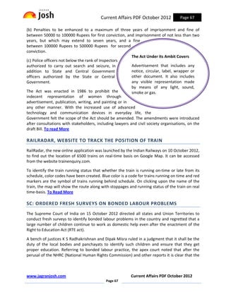 Current Affairs PDF October 2012            Page 67

(b) Penalties to be enhanced to a maximum of three years of imprisonment and fine of
between 50000 to 100000 Rupees for first conviction, and imprisonment of not less than two
years, but which may extend to seven years, and a fine
between 100000 Rupees to 500000 Rupees for second
conviction.
                                                          The Act Under its Ambit Covers
(c) Police officers not below the rank of Inspectors
authorized to carry out search and seizure, in            Advertisement that includes any
addition to State and Central Government                  notice, circular, label, wrapper or
officers authorized by the State or Central               other document. It also includes
Government.                                               any visible representation made
                                                          by means of any light, sound,
The Act was enacted in 1986 to prohibit the               smoke or gas.
indecent representation of women through
advertisement, publication, writing, and painting or in
any other manner. With the increased use of advanced
technology and communication devices in everyday life, the
Government felt the scope of the Act should be amended. The amendments were introduced
after consultations with stakeholders, including lawyers and civil society organisations, on the
draft Bill. To read More

RAILRADAR, WEBSITE TO TRACK THE POSITION OF TRAIN
RailRadar, the new online application was launched by the Indian Railways on 10 October 2012,
to find out the location of 6500 trains on real-time basis on Google Map. It can be accessed
from the website trainenquiry.com.

To identify the train running status that whether the train is running on-time or late from its
schedule, color codes have been created. Blue color is a code for trains running on time and red
markers are the symbol of trains running behind schedule. On clicking upon the name of the
train, the map will show the route along with stoppages and running status of the train on real
time-basis. To Read More

SC: ORDERED FRESH SURVEYS ON BONDED LABOUR PROBLEMS
The Supreme Court of India on 15 October 2012 directed all states and Union Territories to
conduct fresh surveys to identify bonded labour problems in the country and regretted that a
large number of children continue to work as domestic help even after the enactment of the
Right to Education Act (RTE act).

A bench of justices K S Radhakrishnan and Dipak Misra ruled in a judgment that it shall be the
duty of the local bodies and panchayats to identify such children and ensure that they get
proper education. Referring to bonded labour practice, the apex court noted that after the
perusal of the NHRC (National Human Rights Commission) and other reports it is clear that the



www.jagranjosh.com                                        Current Affairs PDF October 2012
                                            Page 67
 