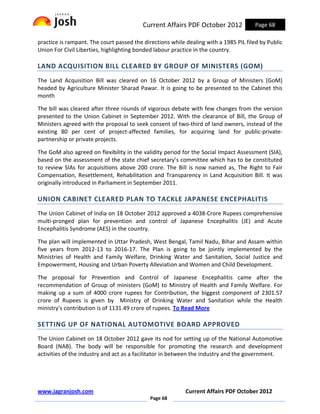 Current Affairs PDF October 2012             Page 68

practice is rampant. The court passed the directions while dealing with a 1985 PIL filed by Public
Union For Civil Liberties, highlighting bonded labour practice in the country.

LAND ACQUISITION BILL CLEARED BY GROUP OF MINISTERS (GOM)
The Land Acquisition Bill was cleared on 16 October 2012 by a Group of Ministers (GoM)
headed by Agriculture Minister Sharad Pawar. It is going to be presented to the Cabinet this
month

The bill was cleared after three rounds of vigorous debate with few changes from the version
presented to the Union Cabinet in September 2012. With the clearance of Bill, the Group of
Ministers agreed with the proposal to seek consent of two-third of land owners, instead of the
existing 80 per cent of project-affected families, for acquiring land for public-private-
partnership or private projects.

The GoM also agreed on flexibility in the validity period for the Social Impact Assessment (SIA),
based on the assessment of the state chief secretary’s committee which has to be constituted
to review SIAs for acquisitions above 200 crore. The Bill is now named as, The Right to Fair
Compensation, Resettlement, Rehabilitation and Transparency in Land Acquisition Bill. It was
originally introduced in Parliament in September 2011.

UNION CABINET CLEARED PLAN TO TACKLE JAPANESE ENCEPHALITIS
The Union Cabinet of India on 18 October 2012 approved a 4038-Crore Rupees comprehensive
multi-pronged plan for prevention and control of Japanese Encephalitis (JE) and Acute
Encephalitis Syndrome (AES) in the country.

The plan will implemented in Uttar Pradesh, West Bengal, Tamil Nadu, Bihar and Assam within
five years from 2012-13 to 2016-17. The Plan is going to be jointly implemented by the
Ministries of Health and Family Welfare, Drinking Water and Sanitation, Social Justice and
Empowerment, Housing and Urban Poverty Alleviation and Women and Child Development.

The proposal for Prevention and Control of Japanese Encephalitis came after the
recommendation of Group of ministers (GoM) to Ministry of Health and Family Welfare. For
making up a sum of 4000 crore rupees for Contribution, the biggest component of 2301.57
crore of Rupees is given by Ministry of Drinking Water and Sanitation while the Health
ministry's contribution is of 1131.49 crore of rupees. To Read More

SETTING UP OF NATIONAL AUTOMOTIVE BOARD APPROVED
The Union Cabinet on 18 October 2012 gave its nod for setting up of the National Automotive
Board (NAB). The body will be responsible for promoting the research and development
activities of the industry and act as a facilitator in between the industry and the government.




www.jagranjosh.com                                         Current Affairs PDF October 2012
                                             Page 68
 