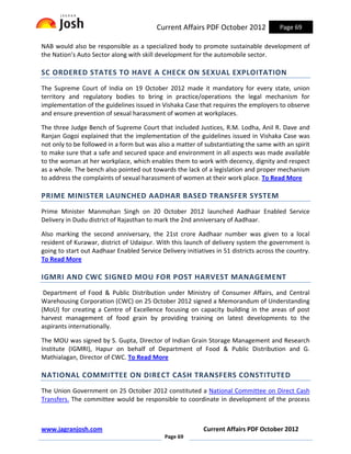 Current Affairs PDF October 2012             Page 69

NAB would also be responsible as a specialized body to promote sustainable development of
the Nation’s Auto Sector along with skill development for the automobile sector.

SC ORDERED STATES TO HAVE A CHECK ON SEXUAL EXPLOITATION
The Supreme Court of India on 19 October 2012 made it mandatory for every state, union
territory and regulatory bodies to bring in practice/operations the legal mechanism for
implementation of the guidelines issued in Vishaka Case that requires the employers to observe
and ensure prevention of sexual harassment of women at workplaces.

The three Judge Bench of Supreme Court that included Justices, R.M. Lodha, Anil R. Dave and
Ranjan Gogoi explained that the implementation of the guidelines issued in Vishaka Case was
not only to be followed in a form but was also a matter of substantiating the same with an spirit
to make sure that a safe and secured space and environment in all aspects was made available
to the woman at her workplace, which enables them to work with decency, dignity and respect
as a whole. The bench also pointed out towards the lack of a legislation and proper mechanism
to address the complaints of sexual harassment of women at their work place. To Read More

PRIME MINISTER LAUNCHED AADHAR BASED TRANSFER SYSTEM
Prime Minister Manmohan Singh on 20 October 2012 launched Aadhaar Enabled Service
Delivery in Dudu district of Rajasthan to mark the 2nd anniversary of Aadhaar.

Also marking the second anniversary, the 21st crore Aadhaar number was given to a local
resident of Kurawar, district of Udaipur. With this launch of delivery system the government is
going to start out Aadhaar Enabled Service Delivery initiatives in 51 districts across the country.
To Read More

IGMRI AND CWC SIGNED MOU FOR POST HARVEST MANAGEMENT
 Department of Food & Public Distribution under Ministry of Consumer Affairs, and Central
Warehousing Corporation (CWC) on 25 October 2012 signed a Memorandum of Understanding
(MoU) for creating a Centre of Excellence focusing on capacity building in the areas of post
harvest management of food grain by providing training on latest developments to the
aspirants internationally.

The MOU was signed by S. Gupta, Director of Indian Grain Storage Management and Research
Institute (IGMRI), Hapur on behalf of Department of Food & Public Distribution and G.
Mathialagan, Director of CWC. To Read More

NATIONAL COMMITTEE ON DIRECT CASH TRANSFERS CONSTITUTED
The Union Government on 25 October 2012 constituted a National Committee on Direct Cash
Transfers. The committee would be responsible to coordinate in development of the process



www.jagranjosh.com                                         Current Affairs PDF October 2012
                                             Page 69
 