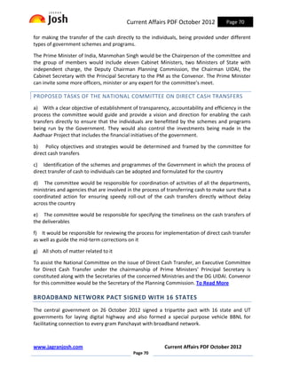Current Affairs PDF October 2012             Page 70

for making the transfer of the cash directly to the individuals, being provided under different
types of government schemes and programs.

The Prime Minister of India, Manmohan Singh would be the Chairperson of the committee and
the group of members would include eleven Cabinet Ministers, two Ministers of State with
independent charge, the Deputy Chairman Planning Commission, the Chairman UIDAI, the
Cabinet Secretary with the Principal Secretary to the PM as the Convenor. The Prime Minister
can invite some more officers, minister or any expert for the committee’s meet.

PROPOSED TASKS OF THE NATIONAL COMMITTEE ON DIRECT CASH TRANSFERS
a) With a clear objective of establishment of transparency, accountability and efficiency in the
process the committee would guide and provide a vision and direction for enabling the cash
transfers directly to ensure that the individuals are benefitted by the schemes and programs
being run by the Government. They would also control the investments being made in the
Aadhaar Project that includes the financial initiatives of the government.

b) Policy objectives and strategies would be determined and framed by the committee for
direct cash transfers

c) Identification of the schemes and programmes of the Government in which the process of
direct transfer of cash to individuals can be adopted and formulated for the country

d) The committee would be responsible for coordination of activities of all the departments,
ministries and agencies that are involved in the process of transferring cash to make sure that a
coordinated action for ensuring speedy roll-out of the cash transfers directly without delay
across the country

e) The committee would be responsible for specifying the timeliness on the cash transfers of
the deliverables

f) It would be responsible for reviewing the process for implementation of direct cash transfer
as well as guide the mid-term corrections on it

g) All shots of matter related to it

To assist the National Committee on the issue of Direct Cash Transfer, an Executive Committee
for Direct Cash Transfer under the chairmanship of Prime Ministers' Principal Secretary is
constituted along with the Secretaries of the concerned Ministries and the DG UIDAI. Convenor
for this committee would be the Secretary of the Planning Commission. To Read More

BROADBAND NETWORK PACT SIGNED WITH 16 STATES
The central government on 26 October 2012 signed a tripartite pact with 16 state and UT
governments for laying digital highway and also formed a special purpose vehicle BBNL for
facilitating connection to every gram Panchayat with broadband network.



www.jagranjosh.com                                        Current Affairs PDF October 2012
                                            Page 70
 
