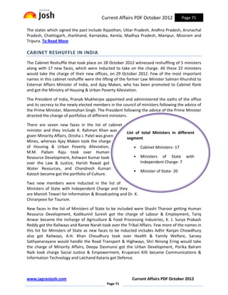 Current Affairs PDF October 2012             Page 71

The states which signed the pact include Rajasthan, Uttar Pradesh, Andhra Pradesh, Arunachal
Pradesh, Chattisgarh, Jharkhand, Karnataka, Kerela, Madhya Pradesh, Manipur, Mizoram and
Tripura. To Read More

CABINET RESHUFFLE IN INDIA
The Cabinet Reshuffle that took place on 28 October 2012 witnessed reshuffling of 5 ministers
along with 17 new faces, which were inducted to take on the charge. All these 22 ministers
would take the charge of their new offices, on 29 October 2012. Few of the most important
names in this cabinet reshuffle were the lifting of the former Law Minister Salman Khurshid to
External Affairs Minister of India, and Ajay Maken, who has been promoted to Cabinet Rank
and got the Ministry of Housing & Urban Poverty Alleviation.

The President of India, Pranab Mukherjee appointed and administered the oaths of the office
and its secrecy to the newly elected members in the council of ministers following the advice of
the Prime Minister, Manmohan Singh. The President following the advice of the Prime Minister
directed the change of portfolios of different ministers.

There are seven new faces in the list of cabinet
minister and they include K. Rahman Khan was
                                                       List of total Ministers in different
given Minority Affairs, Dinsha J. Patel was given
                                                       segment
Mines, whereas Ajay Maken took the charge
of Housing & Urban Poverty Alleviation,                   •   Cabinet Ministers- 17
M.M. Pallam Raju took over Human
Resource Development, Ashwani Kumar took                  •   Ministers of State with
over the Law & Justice, Harish Rawat got                      Independent Charge- 7
Water Resources, and Chandresh Kumari
                                                          •   Minister of State- 20
Katoch became got the portfolio of Culture.

Two new members were inducted in the list of
Ministers of State with Independent Charge and they
are Manish Tewari for Information & Broadcasting and Dr. K.
Chiranjeevi for Tourism.

New faces in the list of Ministers of State to be included were Shashi Tharoor getting Human
Resource Development, Kodikunnil Suresh got the charge of Labour & Employment, Tariq
Anwar became the incharge of Agriculture & Food Processing Industries, K. J. Surya Prakash
Reddy got the Railways and Ranee Narah took over the Tribal Affairs. Few more of the names in
this list for Ministers of State as new faces to be inducted includes Adhir Ranjan Chowdhury
also got Railways, A.H. Khan Choudhury took over Health & Family Welfare, Sarvey
Sathyanarayana would handle the Road Transport & Highways, Shri Ninong Ering would take
the charge of Minority Affairs, Deepa Dasmunsi got the Urban Development, Porika Balram
Naik took charge Social Justice & Empowerment, Kruparani Killi became Communications &
Information Technology and Lalchand Kataria got Defence.



www.jagranjosh.com                                        Current Affairs PDF October 2012
                                            Page 71
 