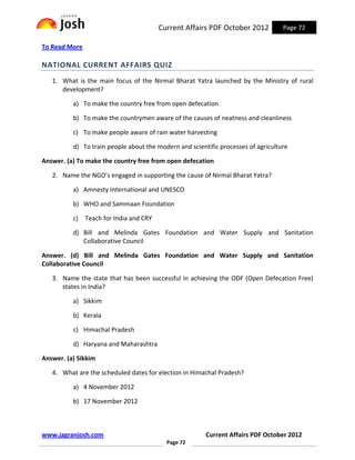 Current Affairs PDF October 2012            Page 72

To Read More

NATIONAL CURRENT AFFAIRS QUIZ
   1. What is the main focus of the Nirmal Bharat Yatra launched by the Ministry of rural
      development?

          a) To make the country free from open defecation

          b) To make the countrymen aware of the causes of neatness and cleanliness

          c) To make people aware of rain water harvesting

          d) To train people about the modern and scientific processes of agriculture

Answer. (a) To make the country free from open defecation

   2. Name the NGO’s engaged in supporting the cause of Nirmal Bharat Yatra?

          a) Amnesty International and UNESCO

          b) WHO and Sammaan Foundation

          c) Teach for India and CRY

          d) Bill and Melinda Gates Foundation and Water Supply and Sanitation
             Collaborative Council

Answer. (d) Bill and Melinda Gates Foundation and Water Supply and Sanitation
Collaborative Council

   3. Name the state that has been successful in achieving the ODF (Open Defecation Free)
      states in India?

          a) Sikkim

          b) Kerala

          c) Himachal Pradesh

          d) Haryana and Maharashtra

Answer. (a) Sikkim

   4. What are the scheduled dates for election in Himachal Pradesh?

          a) 4 November 2012

          b) 17 November 2012



www.jagranjosh.com                                      Current Affairs PDF October 2012
                                          Page 72
 