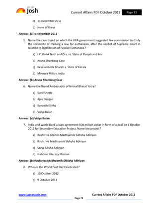 Current Affairs PDF October 2012         Page 73

          c) 13 December 2012

          d) None of these

Answer. (a) 4 November 2012

   5. Name the case based on which the UPA government suggested law commission to study
      the feasibility of framing a law for euthanasia, after the verdict of Supreme Court in
      relation to legalization of Passive Euthanasia?

          a) I.C. Golak Nath and Ors. vs. State of Punjab and Anr.

          b) Aruna Shanbaug Case

          c) Kesavananda Bharati v. State of Kerala

          d) Minerva Mills v. India

Answer. (b) Aruna Shanbaug Case

   6. Name the Brand Ambassador of Nirmal Bharat Yatra?

          a) Sunil Shetty

          b) Ajay Devgan

          c) Sonakshi Sinha

          d) Vidya Balan

Answer. (d) Vidya Balan

   7. India and World Bank a loan agreement 500 million dollar in form of a deal on 5 October
      2012 for Secondary Education Project. Name the project?

          a) Rashtriya Gramin Madhyamik Sikhsha Abhiyan

          b) Rashtriya Madhyamik Shiksha Abhiyan

          c) Sarva Siksha Abhiyan

          d) National Literacy Mission

Answer. (b) Rashtriya Madhyamik Shiksha Abhiyan

   8. When is the World Post Day Celebrated?

          a) 10 October 2012

          b) 9 October 2012



www.jagranjosh.com                                       Current Affairs PDF October 2012
                                           Page 73
 