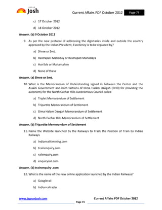 Current Affairs PDF October 2012           Page 74

          c) 17 October 2012

          d) 18 October 2012

Answer. (b) 9 October 2012

   9. As per the new protocol of addressing the dignitaries inside and outside the country
      approved by the Indian President, Excellency is to be replaced by?

          a) Shree or Smt.

          b) Rastrapati Mahoday or Rastrapati Mahodaya

          c) Hon’ble or Mahamahim

          d) None of these

Answer. (a) Shree or Smt.

   10. What is the Memorandum of Understanding signed in between the Center and the
       Assam Government and both factions of Dima Halam Daogah (DHD) for providing the
       autonomy for the North Cachar Hills Autonomous Council called

          a) Triplet Memorandum of Settlement

          b) Tripartite Memorandum of Settlement

          c) Dima Halam Daogah Memorandum of Settlement

          d) North Cachar Hills Memorandum of Settlement

Answer. (b) Tripartite Memorandum of Settlement

   11. Name the Website launched by the Railways to Track the Position of Train by Indian
       Railways

          a) Indianrailtimining.com

          b) trainenquiry.com

          c) railenquiry.com

          d) enquiryrail.com

Answer. (b) trainenquiry .com

   12. What is the name of the new online application launched by the Indian Railways?

          a) Googlerail

          b) Indianrailradar


www.jagranjosh.com                                      Current Affairs PDF October 2012
                                          Page 74
 