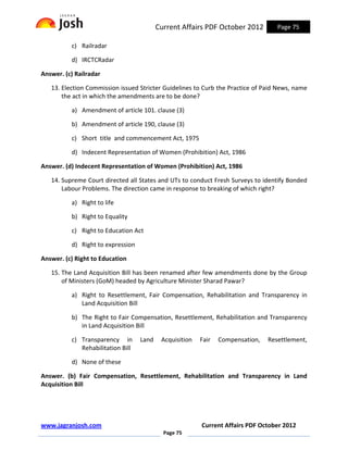 Current Affairs PDF October 2012         Page 75

          c) Railradar

          d) IRCTCRadar

Answer. (c) Railradar

   13. Election Commission issued Stricter Guidelines to Curb the Practice of Paid News, name
       the act in which the amendments are to be done?

          a) Amendment of article 101. clause (3)

          b) Amendment of article 190, clause (3)

          c) Short title and commencement Act, 1975

          d) Indecent Representation of Women (Prohibition) Act, 1986

Answer. (d) Indecent Representation of Women (Prohibition) Act, 1986

   14. Supreme Court directed all States and UTs to conduct Fresh Surveys to identify Bonded
       Labour Problems. The direction came in response to breaking of which right?

          a) Right to life

          b) Right to Equality

          c) Right to Education Act

          d) Right to expression

Answer. (c) Right to Education

   15. The Land Acquisition Bill has been renamed after few amendments done by the Group
       of Ministers (GoM) headed by Agriculture Minister Sharad Pawar?

          a) Right to Resettlement, Fair Compensation, Rehabilitation and Transparency in
             Land Acquisition Bill

          b) The Right to Fair Compensation, Resettlement, Rehabilitation and Transparency
             in Land Acquisition Bill

          c) Transparency in       Land    Acquisition   Fair   Compensation,   Resettlement,
             Rehabilitation Bill

          d) None of these

Answer. (b) Fair Compensation, Resettlement, Rehabilitation and Transparency in Land
Acquisition Bill




www.jagranjosh.com                                       Current Affairs PDF October 2012
                                            Page 75
 