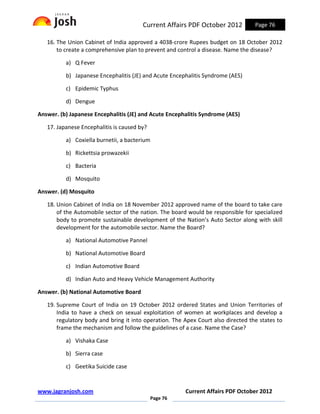 Current Affairs PDF October 2012           Page 76

   16. The Union Cabinet of India approved a 4038-crore Rupees budget on 18 October 2012
       to create a comprehensive plan to prevent and control a disease. Name the disease?

          a) Q Fever

          b) Japanese Encephalitis (JE) and Acute Encephalitis Syndrome (AES)

          c) Epidemic Typhus

          d) Dengue

Answer. (b) Japanese Encephalitis (JE) and Acute Encephalitis Syndrome (AES)

   17. Japanese Encephalitis is caused by?

          a) Coxiella burnetii, a bacterium

          b) Rickettsia prowazekii

          c) Bacteria

          d) Mosquito

Answer. (d) Mosquito

   18. Union Cabinet of India on 18 November 2012 approved name of the board to take care
       of the Automobile sector of the nation. The board would be responsible for specialized
       body to promote sustainable development of the Nation’s Auto Sector along with skill
       development for the automobile sector. Name the Board?

          a) National Automotive Pannel

          b) National Automotive Board

          c) Indian Automotive Board

          d) Indian Auto and Heavy Vehicle Management Authority

Answer. (b) National Automotive Board

   19. Supreme Court of India on 19 October 2012 ordered States and Union Territories of
       India to have a check on sexual exploitation of women at workplaces and develop a
       regulatory body and bring it into operation. The Apex Court also directed the states to
       frame the mechanism and follow the guidelines of a case. Name the Case?

          a) Vishaka Case

          b) Sierra case

          c) Geetika Suicide case


www.jagranjosh.com                                      Current Affairs PDF October 2012
                                             Page 76
 