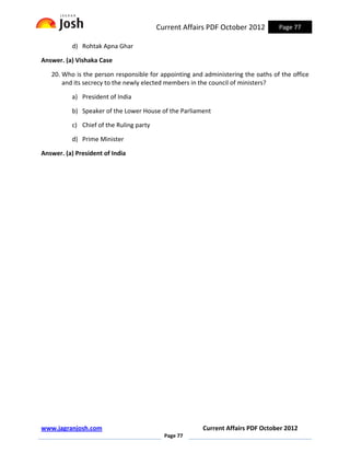 Current Affairs PDF October 2012         Page 77

          d) Rohtak Apna Ghar

Answer. (a) Vishaka Case

   20. Who is the person responsible for appointing and administering the oaths of the office
       and its secrecy to the newly elected members in the council of ministers?

          a) President of India

          b) Speaker of the Lower House of the Parliament

          c) Chief of the Ruling party

          d) Prime Minister

Answer. (a) President of India




www.jagranjosh.com                                     Current Affairs PDF October 2012
                                           Page 77
 