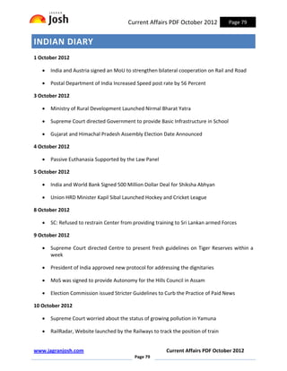 Current Affairs PDF October 2012            Page 79


INDIAN DIARY
1 October 2012

   •   India and Austria signed an MoU to strengthen bilateral cooperation on Rail and Road

   •   Postal Department of India Increased Speed post rate by 56 Percent

3 October 2012

   •   Ministry of Rural Development Launched Nirmal Bharat Yatra

   •   Supreme Court directed Government to provide Basic Infrastructure in School

   •   Gujarat and Himachal Pradesh Assembly Election Date Announced

4 October 2012

   •   Passive Euthanasia Supported by the Law Panel

5 October 2012

   •   India and World Bank Signed 500 Million Dollar Deal for Shiksha Abhyan

   •   Union HRD Minister Kapil Sibal Launched Hockey and Cricket League

8 October 2012

   •   SC: Refused to restrain Center from providing training to Sri Lankan armed Forces

9 October 2012

   •   Supreme Court directed Centre to present fresh guidelines on Tiger Reserves within a
       week

   •   President of India approved new protocol for addressing the dignitaries

   •   MoS was signed to provide Autonomy for the Hills Council in Assam

   •   Election Commission issued Stricter Guidelines to Curb the Practice of Paid News

10 October 2012

   •   Supreme Court worried about the status of growing pollution in Yamuna

   •   RailRadar, Website launched by the Railways to track the position of train


www.jagranjosh.com                                       Current Affairs PDF October 2012
                                            Page 79
 