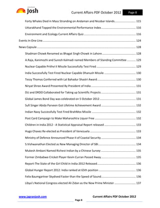 Current Affairs PDF October 2012                                   Page 8

       Forty Whales Died in Mass Stranding on Andaman and Nicobar Islands........................... 115

       Uttarakhand Topped the Environmental Performance Index ............................................ 116

       Environment and Ecology Current Affairs Quiz .................................................................. 116

Events In One Line....................................................................................................................... 124

News Capsule .............................................................................................................................. 128

       Shadman Chowk Renamed as Bhagat Singh Chowk in Lahore ........................................... 128

       A.Raja, Kanimozhi and Suresh Kalmadi named Members of Standing Committee ........... 129

       Nuclear Capable Prithvi II Missile Successfully Test Fired .................................................. 129

       India Successfully Test Fired Nuclear Capable Dhanush Missile ........................................ 130

       Tessy Thomas Conferred with Lal Bahadur Shastri Award ................................................. 130

       Niryat Shree Award Presented By President of India ......................................................... 131

       DU and DRDO Collaborated for Taking up Scientific Projects ............................................ 131

       Global James Bond Day was celebrated on 5 October 2012 .............................................. 131

       Sufi Singer Abida Parveen Got Lifetime Achievement Award ............................................ 132

       Indian Navy Successfully Test Fired BrahMos Missile ........................................................ 132

       Post Card Campaign to Make Maharashtra Liquor Free .................................................... 132

       Children in India 2012 - A Statistical Appraisal Report released ........................................ 133

       Hugo Chavez Re-elected as President of Venezuela .......................................................... 133

       Ministry of Defence Announced Phase-II of Coastal Security ............................................ 134

       S.Vishwanathan Elected as New Managing Director of SBI................................................ 134

       Mukesh Ambani Named Richest Indian by a Chinese Survey ............................................ 135

       Former Zimbabwe Cricket Player Kevin Curran Passed Away ............................................ 135

       Report-The State of the Girl Child in India-2012 Released ................................................. 136

       Global Hunger Report 2012: India ranked at 65th position ............................................... 136

       Felix Baumgartner Skydived Faster than the Speed of Sound............................................ 136

       Libya’s National Congress elected Ali Zidan as the New Prime Minister ........................... 137



www.jagranjosh.com                                                                    Current Affairs PDF October 2012
                                                                 Page 8
 