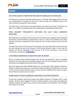 Current Affairs PDF October 2012             Page 82


STATE
THE TRIAL RUN OF RAPID METRO GREEN SIGNALED IN GURGAON

Chief Minister of Haryana, Bhupinder Singh Hooda on 2 October 2012 flagged off the first trial
run of Rapid Metro in Gurgaon. On this day, he also laid down the foundation stone of the
seven kilometers long phase-II metro project.

The rapid metro in its first phase was tested between two stations DLF Phase II and Phase III U
Block. It is a 1,088 Crore Rupees project and is expected to be completed by March 2013.

PLEA AGAINST PRESIDENT’S DECISION ON LALIT KALA AKADEMI
REJECTED

Delhi High Court on 6 October 2012 dismissed the PIL (Public Interest Litigation) that challenged
the decision of the President for appointment of Saryu V. Doshi as the member of the three
member committee constituted for short listing the name of three people to head Lalit Kala
Akademi.

The High Court Bench of Chief Justice D. Murugesan and Justice Rajiv Sahai Endlaw dismissed
the plea stating that where the President is the ultimate decision maker in such cases his
decision can only be challenged if the nominee is not fit for nomination in any of such
committees on any ground. To Read More

5 OCTOBER OBSERVED AS DOLPHIN DAY IN BIHAR

Bihar on 5 October 2012 observed Dolphin Day. This day was observed in wake of spreading
awareness for conservation of the Gangetic Dolphins the rare and endangered species that is
found only in the Gangetic River System and its Tributaries.

Bihar that observed the World Wildlife Week from 2 to 8 October 2012, decided to observe 5
October as Dolphin Day every year. Sushil Kumar Modi, the Deputy Chief Minister of the state
on this occasion declared that the state will come up with a Dolphin Watch Center at places
where these rare aquatic species are seen.

CAMPAIGN TO SAVE GANGETIC DOLPHINS IN UTTAR PRADESH

A three day campaign named Save Ganga, Save Dolphin started on 5 October 2012 in Uttar
Pradesh. 18 boats were flagged off by the Transport Minister of the State Raja Mahendra
Aridaman Singh on this day to have a check on the population of the dolphins in the Gangetic
River System in the state.




www.jagranjosh.com                                        Current Affairs PDF October 2012
                                            Page 82
 