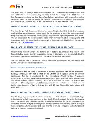 Current Affairs PDF October 2012             Page 83

The World Wild Life Fund (WWF) in association with the Uttar Pradesh Forest Department and
some of the local volunteers including 16 NGOs started the campaign in the 2800 kilometer
long Ganga and its tributaries. Save Ganga Save Dolhpin was initiated with an aim of spreading
awareness about the Riverine species the Gangetic Dolphins and its protection. This campaign
was called off on 7 October 2012 by the Chief Minister of the state Akhilesh Yadav.

WB GOVERNMENT DECIDED TO INTRODUCE SINGLE WINDOW SYSTEM

The West Bengal (WB) Government in the last week of September 2012 decided to introduce
single window system in the agriculture sector for the benefit of farmers. The main objective of
the plan is that the farmers need not visit various organizations repeatedly to meet their needs.
This will be set up on the line of industrial sector where farmers will get all necessary helps and
information under one umbrella. The system will be launched in all 341 blocks in the state by
October 2012. To Read More

FIVE PLACES IN TENTATIVE LIST OF UNESCO WORLD HERITAGE

Union Culture Minister Kumari Selja declared on 14 October 2012 that the five sites in Tamil
Nadu, including famous Lord Sri Ranganathar temple in Srirangam, have been included in the
tentative list by the Union Culture ministry for UNESCO's world heritage status

The 17th century Fort St George in Chennai, Chettinad, Kazhugumalai rock sculptures and
Pulikat Lake were the other sites in the list.

ABOUT UNESCO WORLD HERITAGE SITE

UNESCO World Heritage Site is a place such as a forest, mountain, lake, desert, monument,
building, complex, or city that is listed by the UNESCO as of special cultural or physical
significance. The list is maintained by the international World Heritage Programme
administered by the UNESCO World Heritage Committee, composed of 21 states parties which
are elected by their General Assembly. As of 2012, 962 sites are listed: 745 cultural, 188
natural, and 29 mixed properties, in 157 states parties. By sites ranked by country Italy is home
to the greatest number of World Heritage Sites with 47 sites, followed by Spain with 44 and
China with 43.

LIVELIHOOD COLLEGE ESTABLISHED IN DANTEWADA, CHHATTISGARH

The Chhattisgarh government in the first week of October 2012 established a Livelihood College
in Dantewada to fight unemployment in the Naxal affected areas of the state. Dantewada
district has always been ridden with Maoist violence but nowadays this district is in news for its
innovative initiative to fight unemployment. District administration recently started a unique
livelihood college where educated and even illiterate youth are being given skill enhancement
training so that they could earn livelihood.



www.jagranjosh.com                                         Current Affairs PDF October 2012
                                             Page 83
 