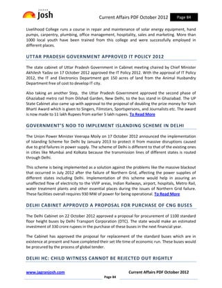Current Affairs PDF October 2012             Page 84

Livelihood College runs a course in repair and maintenance of solar energy equipment, hand
pumps, carpentry, plumbing, office management, hospitality, sales and marketing. More than
1000 local youth have been trained from this college and were successfully employed in
different places.

UTTAR PRADESH GOVERNMENT APPROVED IT POLICY 2012

The state cabinet of Uttar Pradesh Government in Cabinet meeting chaired by Chief Minister
Akhilesh Yadav on 17 October 2012 approved the IT Policy 2012. With the approval of IT Policy
2012, the IT and Electronics Department got 150 acres of land from the Animal Husbandry
Department free of cost to develop IT city.

Also taking an another Step, the Uttar Pradesh Government approved the second phase of
Ghaziabad metro rail from Dilshad Garden, New Delhi, to the bus stand in Ghaziabad. The UP
State Cabinet also came up with approval to the proposal of doubling the prize money for Yash
Bharti Award which is given to Singers, Filmstars, Sportspersons, and Journalists etc. The award
is now made to 11 lakh Rupees from earlier 5 lakh rupees. To Read More

GOVERNMENT’S NOD TO IMPLEMENT ISLANDING SCHEME IN DELHI

The Union Power Minister Veerapa Moily on 17 October 2012 announced the implementation
of Islanding Scheme for Delhi by January 2013 to protect it from massive disruptions caused
due to grid failures in power supply. The scheme of Delhi is different to that of the existing ones
in cities like Mumbai and Kolkata because the transmission lines of different states is routed
through Delhi.

This scheme is being implemented as a solution against the problems like the massive blackout
that occurred in July 2012 after the failure of Northern Grid, affecting the power supplies of
different states including Delhi. Implementation of this scheme would help in assuring an
unaffected flow of electricity to the VVIP areas, Indian Railways, airport, hospitals, Metro Rail,
water treatment plants and other essential places during the issues of Northern Grid failure.
These facilities overall requires 930 MW of power for being operational. To Read More

DELHI CABINET APPROVED A PROPOSAL FOR PURCHASE OF CNG BUSES

The Delhi Cabinet on 22 October 2012 approved a proposal for procurement of 1100 standard
floor height buses by Delhi Transport Corporation (DTC). The state would make an estimated
investment of 330 crore rupees in the purchase of these buses in the next financial year.

The Cabinet has approved the proposal for replacement of the standard buses which are in
existence at present and have completed their set life time of economic run. These buses would
be procured by the process of global tender.

DELHI HC: CHILD WITNESS CANNOT BE REJECTED OUT RIGHTLY

www.jagranjosh.com                                         Current Affairs PDF October 2012
                                             Page 84
 
