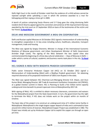 Current Affairs PDF October 2012            Page 85

Delhi High Court in the month of October ruled that the evidence of a child witness cannot be
rejected outright while upholding a case in which life sentence awarded to a man for
kidnapping and then raping a minor girl in 2009.

A bench of justices comprising Sanjiv Khanna and S P Garg gave the ruling dismissing Delhi
resident Amrit Sharma appeal against his conviction and sentence of life imprisonment that was
awarded by the trial court on 27 September 2010 on basis of the testimonies of the victim and
her friend. To Read More

DELHI AND MOSCOW GOVERNMENT A MOU ON COOPERATION

Delhi and Russian capital Moscow on 26 October 2012 signed a memorandum of understanding
to strengthen cooperation in 11 key areas including culture, healthcare, education, transport
management, trade and housing.

The MoU was signed by Sergey Cheremin, Minister in charge of the International Economic
Relations of Moscow government, and Urban Development Minister of Delhi Government
Arvinder Singh Lovely. The signing of the MoU between the two capital cities also
commemorated the beginning of a three-day cultural celebration — Days of Moscow in Delhi —
under which a series of cultural, academic and business events took place in the city. To Read
More

HCL SIGNED A MOU WITH MADHYA PRADESH GOVERNMENT

Public sector Enterprise Hindustan Copper Ltd (HCL) on 31 October 2012 signed a
Memorandum of Understanding (MoU) with a Madhya Pradesh government for obtaining
required clearances of its proposed investment of 1856 crore Rupees in the state.

The MoU was signed between HCL Chairman-cum-Managing Director K.D. Diwan, and Arun
Kumar Bhatt, Managing Director, MP Trade & Investment Facilitation Corporation Ltd (TRIFAC),
at a global investor summit in Indore. HCL is Planning to build a five million tonne capacity
underground mine beneath its present opencast mine at Malanjkhand by 2017-18.

With signing of MoU, HCL is entitled to obtain necessary clearances, concessions and waivers
for the Malanjkhand project from the State Government. In turn, the government has the right
to terminate the MoU, if HCL does not initiate work on the project within six months of
timeline.

The basic idea of the project is to construct an underground mine of 5 million tonne facility in
Malanjkhand. Malanjkhand is the single largest copper deposit of India and is estimated to have
around 221 million tonne of reserves. Malanjkhand Copper Project was established in 1982. The
Project was initially set up by Hindustan Copper Ltd to exploit the copper ore through an open
pit mine.




www.jagranjosh.com                                        Current Affairs PDF October 2012
                                            Page 85
 