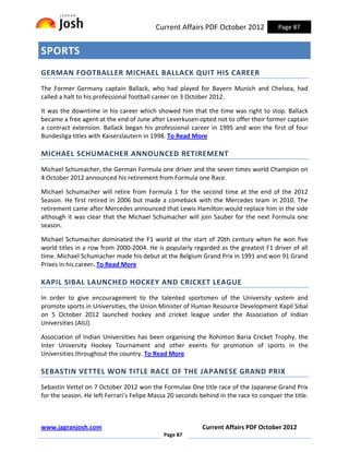 Current Affairs PDF October 2012             Page 87


SPORTS
GERMAN FOOTBALLER MICHAEL BALLACK QUIT HIS CAREER
The Former Germany captain Ballack, who had played for Bayern Munich and Chelsea, had
called a halt to his professional football career on 3 October 2012.

It was the downtime in his career which showed him that the time was right to stop. Ballack
became a free agent at the end of June after Leverkusen opted not to offer their former captain
a contract extension. Ballack began his professional career in 1995 and won the first of four
Bundesliga titles with Kaiserslautern in 1998. To Read More

MICHAEL SCHUMACHER ANNOUNCED RETIREMENT
Michael Schumacher, the German Formula one driver and the seven times world Champion on
4 October 2012 announced his retirement from Formula one Race.

Michael Schumacher will retire from Formula 1 for the second time at the end of the 2012
Season. He first retired in 2006 but made a comeback with the Mercedes team in 2010. The
retirement came after Mercedes announced that Lewis Hamilton would replace him in the side
although it was clear that the Michael Schumacher will join Sauber for the next Formula one
season.

Michael Schumacher dominated the F1 world at the start of 20th century when he won five
world titles in a row from 2000-2004. He is popularly regarded as the greatest F1 driver of all
time. Michael Schumacher made his debut at the Belgium Grand Prix in 1991 and won 91 Grand
Prixes in his career. To Read More

KAPIL SIBAL LAUNCHED HOCKEY AND CRICKET LEAGUE
In order to give encouragement to the talented sportsmen of the University system and
promote sports in Universities, the Union Minister of Human Resource Development Kapil Sibal
on 5 October 2012 launched hockey and cricket league under the Association of Indian
Universities (AIU).

Association of Indian Universities has been organising the Rohinton Baria Cricket Trophy, the
Inter University Hockey Tournament and other events for promotion of sports in the
Universities throughout the country. To Read More

SEBASTIN VETTEL WON TITLE RACE OF THE JAPANESE GRAND PRIX
Sebastin Vettel on 7 October 2012 won the Formulae One title race of the Japanese Grand Prix
for the season. He left Ferrari’s Felipe Massa 20 seconds behind in the race to conquer the title.



www.jagranjosh.com                                         Current Affairs PDF October 2012
                                             Page 87
 