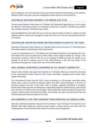 Current Affairs PDF October 2012            Page 88

Kamui Kobayashi, the home favorite of the tournament took the third position on the podium.
Sebastin Vettel is this year only man to bag back-to-back victories in the Grand Prix.

AUSTRALIA RETAINED WOMEN T-20 WORLD CUP TITLE
The Australian Women Cricket team on 7 October 2012 defeated England by four runs to retain
the Women T-20 world cup title. It is Australia’s second win in women T-20 World cup. Before
this, Australia had won T-20 World Cup in 2010.

Australia Batted first and made 142 runs in 20 over with 6 wickets in hand, In response to that
England women cricket team managed to make only 138 runs in 20 over losing the tournament
to Australia.

AUSTRALIAN CRICKETER SHANE WATSON NAMED PLAYER OF THE YEAR
Australian all-Rounder Shane Watson on 7 October 2012 at the conclusion of T-20 World Cup in
Premadasa Stadium named player of the tournament.

It was his outstanding form in T-20 World cup that helped Australian Team getting into semi-
final before they were knocked out by West Indies. Shane Watson batted six innings in the
tournament, scoring a total of 249 runs at an average of 49.80 and took 11 wickets at an
average of 16 and an economy rate of 7.33. Shane Watson is also the only Player in the
tournament who got four consecutive man-of-the-match awards.

ANIL KUMBLE APPOINTED CHAIRMAN OF ICC CRICKET COMMITTEE
Former India cricketer and captain Anil Kumble on 11 October 2012 was named the new head
of the International Cricket Council's (ICC) cricket committee, replacing former West Indies
skipper Clive Lloyd.

The International Cricket Council's (ICC) cricket committee is a 16-member committee which
meets twice a year to consult on playing matters and offer recommendations to the ICC on
technical aspects and rules of the sport. Also in another separate reshuffling of members
former West Indies paceman Ian Bishop was replaced by England's Andrew Strauss, who retired
from all forms of cricket at the end of August. Anil Kumble also heads the Board of Control for
Cricket in India's board's technical Committee. Anil Kumble is 41 years old and has 619 Test and
337 One-Day International wickets to his name.

KALTENBORN IS THE FIRST WOMAN TEAM PRINCIPAL IN FORMULA ONE
India-born, Monisha Kaltenborn Became the First Woman Team Principal in Formula one on 11
October 2012 after taking the control of team Sauber, a Swiss Formula one team with the
stepping down of team founder Peter Sauber from day to day management.




www.jagranjosh.com                                       Current Affairs PDF October 2012
                                            Page 88
 