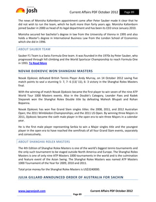 Current Affairs PDF October 2012            Page 89

The news of Monisha Kaltenborn appointment came after Peter Sauber made it clear that he
did not wish to run the team, which he built more than forty years ago. Monisha Kaltenborn
joined Sauber in 2000 as head of its legal department and has been its CEO since January 2010.

Monisha secured her bachelor’s degree in law from the University of Vienna in 1995 and also
holds a Master’s degree in International Business Law from the London School of Economics
which she did in 1996.

ABOUT SAUBER TEAM
Sauber F1 Team is a Swiss Formula One team. It was founded in the 1970s by Peter Sauber, who
progressed through hill climbing and the World Sportscar Championship to reach Formula One
in 1993. To Read More

NOVAK DJOKOVIC WON SHANGHAI MASTERS
Novak Djokovic defeated British Tennis Player Andy Murray, on 14 October 2012 saving five
match points to seal a stunning 5- 7, 7- 6 (13/ 11), 6- 3 victory in the Shanghai Rolex Masters
final.

With the winning of match Novak Djokovic became the first player to win seven of the nine ATP
World Tour 1000 Masters events. Also in the Double’s Category, Leander Paes and Radek
Stepanek won the Shanghai Rolex Double title by defeating Mahesh Bhupati and Rohan
Bopanna.

Novak Djokovic has won five Grand Slam singles titles: the 2008, 2011, and 2012 Australian
Open; the 2011 Wimbledon Championships; and the 2011 US Open. By winning three Majors in
2011, Djokovic became the sixth male player in the open era to win three Majors in a calendar
year.

He is the first male player representing Serbia to win a Major singles title and the youngest
player in the open era to have reached the semifinals of all four Grand Slam events, separately
and consecutively.

ABOUT SHANGHAI ROLEX MASTERS
The 4th Edition of Shanghai Rolex Masters is one of the world’s biggest tennis tournaments and
the only such tournament to be staged outside North America and Europe. The Shanghai Rolex
Masters is one of only nine ATP Masters 1000 tournaments in the world and is the culmination
and feature event of the Asian Swing. The Shanghai Rolex Masters was named ATP Masters
1000 Tournament of the Year for 2009, 2010 and 2011.

Total prize money for the Shanghai Rolex Masters is US$3240000.

JULIA GILLARD ANNOUNCED ORDER OF AUSTRALIA FOR SACHIN


www.jagranjosh.com                                       Current Affairs PDF October 2012
                                           Page 89
 