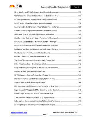 Current Affairs PDF October 2012                          Page 9

    Lloyd Shapley and Alvin Roth won Nobel Prize in Economics ............................................ 137

    World Food Day Celebrated Worldwide on 16 October 2012 ........................................... 137

    Ril Jamnagar Refinery Bagged British Safety Council Award .............................................. 138

    British Writer Hilary Mantel won Booker Prize Again ........................................................ 138

    Ravi Narain Elected Chairman of World Federation Exchanges ......................................... 139

    Race for Survival, organised to Raise Issue of Malnutrition ............................................... 139

    MiniFlame Virus, is Infecting Computers in Middle East .................................................... 140

    First Ever India Biodiversity Award Presented in Hyderabad ............................................. 140

    Newsweek Decided to Stop its Print Run and Go All-Digital .............................................. 140

    Proposals to Procure Brahmos and Invar Missiles Approved ............................................. 141

    Books that won Economist Crossword Book Award Declared ........................................... 141

    Mumbai to have First Museum of Indian Cinema .............................................................. 141

    Cultural Carnival to Celebrate Indo-German Ties ............................................................... 141

    The King of Romance and Filmmaker, Yash Chopra Died ................................................... 142

    Delhi Police launched a Drive named Katkth ...................................................................... 142

    Singham Bravery Award given to IAS and Security Personnel............................................ 143

    Eminent Writer, Sunil Gangopadhyay Died ........................................................................ 143

    Ek Thhi Kusum a Book by Prakash Pant Released............................................................... 144

    Hyderabad Named world Third Best City to Visit in 2013 .................................................. 144

    Super 30 tied up with University of Tokyo ......................................................................... 144

    Five Indo-American Malyalees to be honoured at New York ............................................. 145

    Pope Benedict XVI appointed Mar Cleemis to be the Cardinal .......................................... 145

    Satirist Jaspal Bhatty Died in Road Accident in Punjab ...................................................... 146

    V Narayan Murthy honoured with 2012 Hoover Medal..................................................... 146

    Babu Jagjivan Ram Awarded Friends of Liberation War Honour ....................................... 147

    Edinburgh Napier University honoured Sharmila Tagore................................................... 147



www.jagranjosh.com                                                       Current Affairs PDF October 2012
                                                       Page 9
 