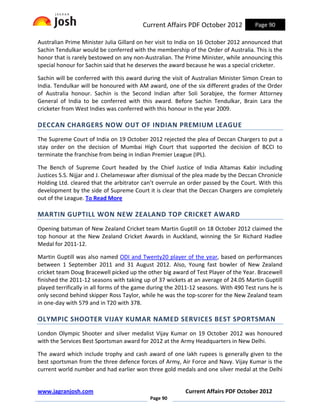Current Affairs PDF October 2012             Page 90

Australian Prime Minister Julia Gillard on her visit to India on 16 October 2012 announced that
Sachin Tendulkar would be conferred with the membership of the Order of Australia. This is the
honor that is rarely bestowed on any non-Australian. The Prime Minister, while announcing this
special honour for Sachin said that he deserves the award because he was a special cricketer.

Sachin will be conferred with this award during the visit of Australian Minister Simon Crean to
India. Tendulkar will be honoured with AM award, one of the six different grades of the Order
of Australia honour. Sachin is the Second Indian after Soli Sorabjee, the former Attorney
General of India to be conferred with this award. Before Sachin Tendulkar, Brain Lara the
cricketer from West Indies was conferred with this honour in the year 2009.

DECCAN CHARGERS NOW OUT OF INDIAN PREMIUM LEAGUE
The Supreme Court of India on 19 October 2012 rejected the plea of Deccan Chargers to put a
stay order on the decision of Mumbai High Court that supported the decision of BCCI to
terminate the franchise from being in Indian Premier League (IPL).

The Bench of Supreme Court headed by the Chief Justice of India Altamas Kabir including
Justices S.S. Nijjar and J. Chelameswar after dismissal of the plea made by the Deccan Chronicle
Holding Ltd. cleared that the arbitrator can’t overrule an order passed by the Court. With this
development by the side of Supreme Court it is clear that the Deccan Chargers are completely
out of the League. To Read More

MARTIN GUPTILL WON NEW ZEALAND TOP CRICKET AWARD
Opening batsman of New Zealand Cricket team Martin Guptill on 18 October 2012 claimed the
top honour at the New Zealand Cricket Awards in Auckland, winning the Sir Richard Hadlee
Medal for 2011-12.

Martin Guptill was also named ODI and Twenty20 player of the year, based on performances
between 1 September 2011 and 31 August 2012. Also, Young fast bowler of New Zealand
cricket team Doug Bracewell picked up the other big award of Test Player of the Year. Bracewell
finished the 2011-12 seasons with taking up of 37 wickets at an average of 24.05 Martin Guptill
played terrifically in all forms of the game during the 2011-12 seasons. With 490 Test runs he is
only second behind skipper Ross Taylor, while he was the top-scorer for the New Zealand team
in one-day with 579 and in T20 with 378.

OLYMPIC SHOOTER VIJAY KUMAR NAMED SERVICES BEST SPORTSMAN
London Olympic Shooter and silver medalist Vijay Kumar on 19 October 2012 was honoured
with the Services Best Sportsman award for 2012 at the Army Headquarters in New Delhi.

The award which include trophy and cash award of one lakh rupees is generally given to the
best sportsman from the three defence forces of Army, Air Force and Navy. Vijay Kumar is the
current world number and had earlier won three gold medals and one silver medal at the Delhi


www.jagranjosh.com                                        Current Affairs PDF October 2012
                                            Page 90
 