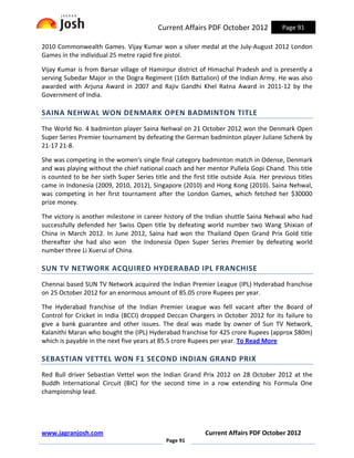 Current Affairs PDF October 2012             Page 91

2010 Commonwealth Games. Vijay Kumar won a silver medal at the July-August 2012 London
Games in the individual 25 metre rapid fire pistol.

Vijay Kumar is from Barsar village of Hamirpur district of Himachal Pradesh and is presently a
serving Subedar Major in the Dogra Regiment (16th Battalion) of the Indian Army. He was also
awarded with Arjuna Award in 2007 and Rajiv Gandhi Khel Ratna Award in 2011-12 by the
Government of India.

SAINA NEHWAL WON DENMARK OPEN BADMINTON TITLE
The World No. 4 badminton player Saina Nehwal on 21 October 2012 won the Denmark Open
Super Series Premier tournament by defeating the German badminton player Juliane Schenk by
21-17 21-8.

She was competing in the women's single final category badminton match in Odense, Denmark
and was playing without the chief national coach and her mentor Pullela Gopi Chand. This title
is counted to be her sixth Super Series title and the first title outside Asia. Her previous titles
came in Indonesia (2009, 2010, 2012), Singapore (2010) and Hong Kong (2010). Saina Nehwal,
was competing in her first tournament after the London Games, which fetched her $30000
prize money.

The victory is another milestone in career history of the Indian shuttle Saina Nehwal who had
successfully defended her Swiss Open title by defeating world number two Wang Shixian of
China in March 2012. In June 2012, Saina had won the Thailand Open Grand Prix Gold title
thereafter she had also won the Indonesia Open Super Series Premier by defeating world
number three Li Xuerui of China.

SUN TV NETWORK ACQUIRED HYDERABAD IPL FRANCHISE
Chennai based SUN TV Network acquired the Indian Premier League (IPL) Hyderabad franchise
on 25 October 2012 for an enormous amount of 85.05 crore Rupees per year.

The Hyderabad franchise of the Indian Premier League was fell vacant after the Board of
Control for Cricket in India (BCCI) dropped Deccan Chargers in October 2012 for its failure to
give a bank guarantee and other issues. The deal was made by owner of Sun TV Network,
Kalanithi Maran who bought the (IPL) Hyderabad franchise for 425 crore Rupees (approx $80m)
which is payable in the next five years at 85.5 crore Rupees per year. To Read More

SEBASTIAN VETTEL WON F1 SECOND INDIAN GRAND PRIX
Red Bull driver Sebastian Vettel won the Indian Grand Prix 2012 on 28 October 2012 at the
Buddh International Circuit (BIC) for the second time in a row extending his Formula One
championship lead.




www.jagranjosh.com                                         Current Affairs PDF October 2012
                                             Page 91
 
