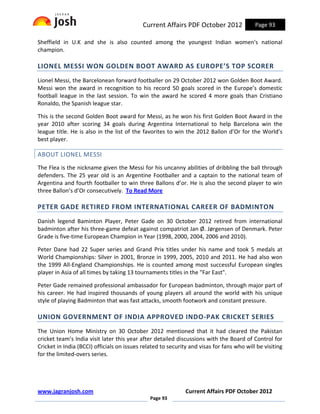Current Affairs PDF October 2012               Page 93

Sheffield in U.K and she is also counted among the youngest Indian women's national
champion.

LIONEL MESSI WON GOLDEN BOOT AWARD AS EUROPE’S TOP SCORER
Lionel Messi, the Barcelonean forward footballer on 29 October 2012 won Golden Boot Award.
Messi won the award in recognition to his record 50 goals scored in the Europe’s domestic
football league in the last session. To win the award he scored 4 more goals than Cristiano
Ronaldo, the Spanish league star.

This is the second Golden Boot award for Messi, as he won his first Golden Boot Award in the
year 2010 after scoring 34 goals during Argentina International to help Barcelona win the
league title. He is also in the list of the favorites to win the 2012 Ballon d’Or for the World’s
best player.

ABOUT LIONEL MESSI
The Flea is the nickname given the Messi for his uncanny abilities of dribbling the ball through
defenders. The 25 year old is an Argentine Footballer and a captain to the national team of
Argentina and fourth footballer to win three Ballons d’or. He is also the second player to win
three Ballon’s d’Or consecutively. To Read More

PETER GADE RETIRED FROM INTERNATIONAL CAREER OF BADMINTON
Danish legend Baminton Player, Peter Gade on 30 October 2012 retired from international
badminton after his three-game defeat against compatriot Jan Ø. Jørgensen of Denmark. Peter
Grade is five-time European Champion in Year (1998, 2000, 2004, 2006 and 2010).

Peter Dane had 22 Super series and Grand Prix titles under his name and took 5 medals at
World Championships: Silver in 2001, Bronze in 1999, 2005, 2010 and 2011. He had also won
the 1999 All-England Championships. He is counted among most successful European singles
player in Asia of all times by taking 13 tournaments titles in the "Far East".

Peter Gade remained professional ambassador for European badminton, through major part of
his career. He had inspired thousands of young players all around the world with his unique
style of playing Badminton that was fast attacks, smooth footwork and constant pressure.

UNION GOVERNMENT OF INDIA APPROVED INDO-PAK CRICKET SERIES
The Union Home Ministry on 30 October 2012 mentioned that it had cleared the Pakistan
cricket team’s India visit later this year after detailed discussions with the Board of Control for
Cricket in India (BCCI) officials on issues related to security and visas for fans who will be visiting
for the limited-overs series.




www.jagranjosh.com                                            Current Affairs PDF October 2012
                                               Page 93
 