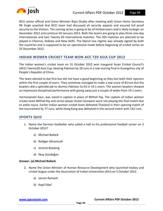 Current Affairs PDF October 2012              Page 94

BCCI senior official and Union Minister Rajiv Shukla after meeting with Union Home Secretary
RK Singh asserted that BCCI team had discussed all security aspects and assured full proof
security to the Visitors. The coming series is going to be of limited-overs and is likely to begin on
December 2012 and continue till January 2013. Both the teams are going to play three one-day
internationals and two Twenty-20 international matches. The ODI matches are planned to be
played in Chennai, Kolkata and New Delhi. The liberal visa regime was already signed by both
the countries and is supposed to be on operational mode before beginning of cricket series on
25 December 2012.

INDIAN WOMEN CRICKET TEAM WON ACC T20 ASIA CUP 2012
The Indian women's cricket team on 31 October 2012 won inaugural Asian Cricket Council's
(ACC) Twenty20 Asia Cup, beating Pakistan by 18 runs in a low-scoring final in Guangzhou city of
People’s Republic of China.

The team elected to bat first but did not have a good beginning as they lost both their openers
within the first couple of overs. They somehow managed to make a low score of 81runs but the
bowlers did a splendid job to dismiss Pakistan to 63 in 19.1 overs. The women bowlers showed
an impressive disciplined performance with giving away just a couple of wides from 19.1 overs.

Harmanpreet Kaur, was stand-in captain in place of Mithali Raj. The captain of Indian women
cricket team Mithali Raj and senior player Jhulan Goswami were not playing the final match due
to ankle injury. Earlier Indian women cricket team defeated Thailand in their opening match of
the tournament by 77 runs, while Hong Kong was defeated in the second match with 142 runs.

SPORTS QUIZ
   1. Name the German footballer who called a halt to his professional football career on 3
      October 2012?

           a) Michael Ballack

           b) Rüdiger Abramczik

           c) Jerome Boateng

           d) İlkay Gündoğan

Answer. (a) Michael Ballack

   2. Name the Union Minister of Human Resource Development who launched hockey and
      cricket league under the Association of Indian Universities (AIU) on 5 October 2012.

           a) Jairam Ramesh

           b) Kapil Sibal



www.jagranjosh.com                                           Current Affairs PDF October 2012
                                              Page 94
 