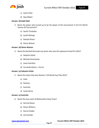 Current Affairs PDF October 2012      Page 95

           c) Sachin Pilot

           d) Ajay Maken

Answer. (b) Kapil Sibal

   3. Name the player who turned up to be the player of the tournament in the ICC World
      Twenty 20 Tournament?

           a) Sachin Tendulkar

           b) Lasith Malinga

           c) Dwayne Bravo

           d) Shane Watson

Answer. (d) Shane Watson

   4. Name the Red Bull-formulae one driver who won the Japanese Grand Prix 2012?

           a) Sebastin Vettel

           b) Michael Schumacher

           c) Lewis Hamilton

           d) Fernando Alonso – Ferrari

Answer. (a) Sebastin Vettle

   5. Name the nation that won Women T-20 World Cup Title-2012?

           a) India

           b) Pakistan

           c) Australia

           d) South Africa

Answer. (c) Australia

   6. Name the new coach of Maharashtra Ranji Team?

           a) Dermot Reeve

           b) Shaun Williams

           c) Darren Holder

           d) Anil Kumble


www.jagranjosh.com                                     Current Affairs PDF October 2012
                                            Page 95
 