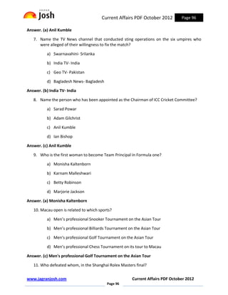 Current Affairs PDF October 2012         Page 96

Answer. (a) Anil Kumble

   7. Name the TV News channel that conducted sting operations on the six umpires who
      were alleged of their willingness to fix the match?

           a) Swarnavahini- Srilanka

           b) India TV- India

           c) Geo TV- Pakistan

           d) Bagladesh News- Bagladesh

Answer. (b) India TV- India

   8. Name the person who has been appointed as the Chairman of ICC Cricket Committee?

           a) Sarad Powar

           b) Adam Gilchrist

           c) Anil Kumble

           d) Ian Bishop

Answer. (c) Anil Kumble

   9. Who is the first woman to become Team Principal in Formula one?

           a) Monisha Kaltenborn

           b) Karnam Malleshwari

           c) Betty Robinson

           d) Marjorie Jackson

Answer. (a) Monisha Kaltenborn

   10. Macau open is related to which sports?

           a) Men’s professional Snooker Tournament on the Asian Tour

           b) Men’s professional Billiards Tournament on the Asian Tour

           c) Men's professional Golf Tournament on the Asian Tour

           d) Men’s professional Chess Tournament on its tour to Macau

Answer. (c) Men's professional Golf Tournament on the Asian Tour

   11. Who defeated whom, in the Shanghai Rolex Masters final?


www.jagranjosh.com                                      Current Affairs PDF October 2012
                                          Page 96
 