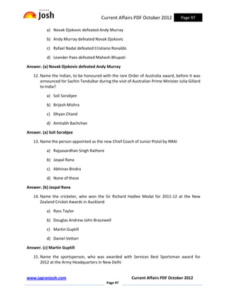 Current Affairs PDF October 2012             Page 97

          a) Novak Djokovic defeated Andy Murray

          b) Andy Murray defeated Novak Djokovic

          c) Rafael Nadal defeated Cristiano Ronaldo

          d) Leander Paes defeated Mahesh Bhupati

Answer. (a) Novak Djokovic defeated Andy Murray

   12. Name the Indian, to be honoured with the rare Order of Australia award, before it was
       announced for Sachin Tendulkar during the visit of Australian Prime Minister Julia Gillard
       to India?

          a) Soli Sorabjee

          b) Brijesh Mishra

          c) Dhyan Chand

          d) Amitabh Bachchan

Answer. (a) Soli Sorabjee

   13. Name the person appointed as the new Chief Coach of Junior Pistol by NRAI

          a) Rajyavardhan Singh Rathore

          b) Jaspal Rana

          c) Abhinav Bindra

          d) None of these

Answer. (b) Jaspal Rana

   14. Name the cricketer, who won the Sir Richard Hadlee Medal for 2011-12 at the New
       Zealand Cricket Awards in Auckland

          a) Ross Taylor

          b) Douglas Andrew John Bracewell

          c) Martin Guptill

          d) Daniel Vettori

Answer. (c) Martin Guptill

   15. Name the sportsperson, who was awarded with Services Best Sportsman award for
       2012 at the Army Headquarters in New Delhi


www.jagranjosh.com                                        Current Affairs PDF October 2012
                                            Page 97
 