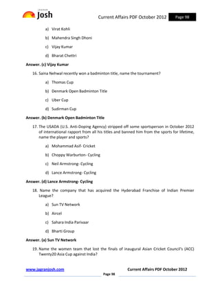 Current Affairs PDF October 2012             Page 98

          a) Virat Kohli

          b) Mahendra Singh Dhoni

          c) Vijay Kumar

          d) Bharat Chettri

Answer. (c) Vijay Kumar

   16. Saina Nehwal recently won a badminton title, name the tournament?

          a) Thomas Cup

          b) Denmark Open Badminton Title

          c) Uber Cup

          d) Sudirman Cup

Answer. (b) Denmark Open Badminton Title

   17. The USADA (U.S. Anti-Doping Agency) stripped off some sportsperson in October 2012
       of international rapport from all his titles and banned him from the sports for lifetime,
       name the player and sports?

          a) Mohammad Asif- Cricket

          b) Choppy Warburton- Cycling

          c) Neil Armstrong- Cycling

          d) Lance Armstrong- Cycling

Answer. (d) Lance Armstrong- Cycling

   18. Name the company that has acquired the Hyderabad Franchise of Indian Premier
       League?

          a) Sun TV Network

          b) Aircel

          c) Sahara India Parivaar

          d) Bharti Group

Answer. (a) Sun TV Network

   19. Name the women team that lost the finals of inaugural Asian Cricket Council's (ACC)
       Twenty20 Asia Cup against India?


www.jagranjosh.com                                       Current Affairs PDF October 2012
                                           Page 98
 