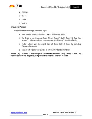 Current Affairs PDF October 2012            Page 99

          a) Pakistan

          b) Nepal

          c) China

          d) Austrlia

Answer. (a) Pakistan

   20. Which of the following statement is right?

          a) Dave Kissoon joined West Indies Players’ Association Board

          b) The finals of the inaugural Asian Cricket Council's (ACC) Twenty20 Asia Cup,
             women’s cricket was played in Guangzhou city of People’s Republic of China.

          c) Pankaj Advani won the grand slam of Chess held at Japan by defeating
             Vishwanathan Anand

          d) Messi is a footballer and captain of national football team of Brazil

Answer. (b) The finals of the inaugural Asian Cricket Council's (ACC) Twenty20 Asia Cup,
women’s cricket was played in Guangzhou city of People’s Republic of China.




www.jagranjosh.com                                        Current Affairs PDF October 2012
                                           Page 99
 