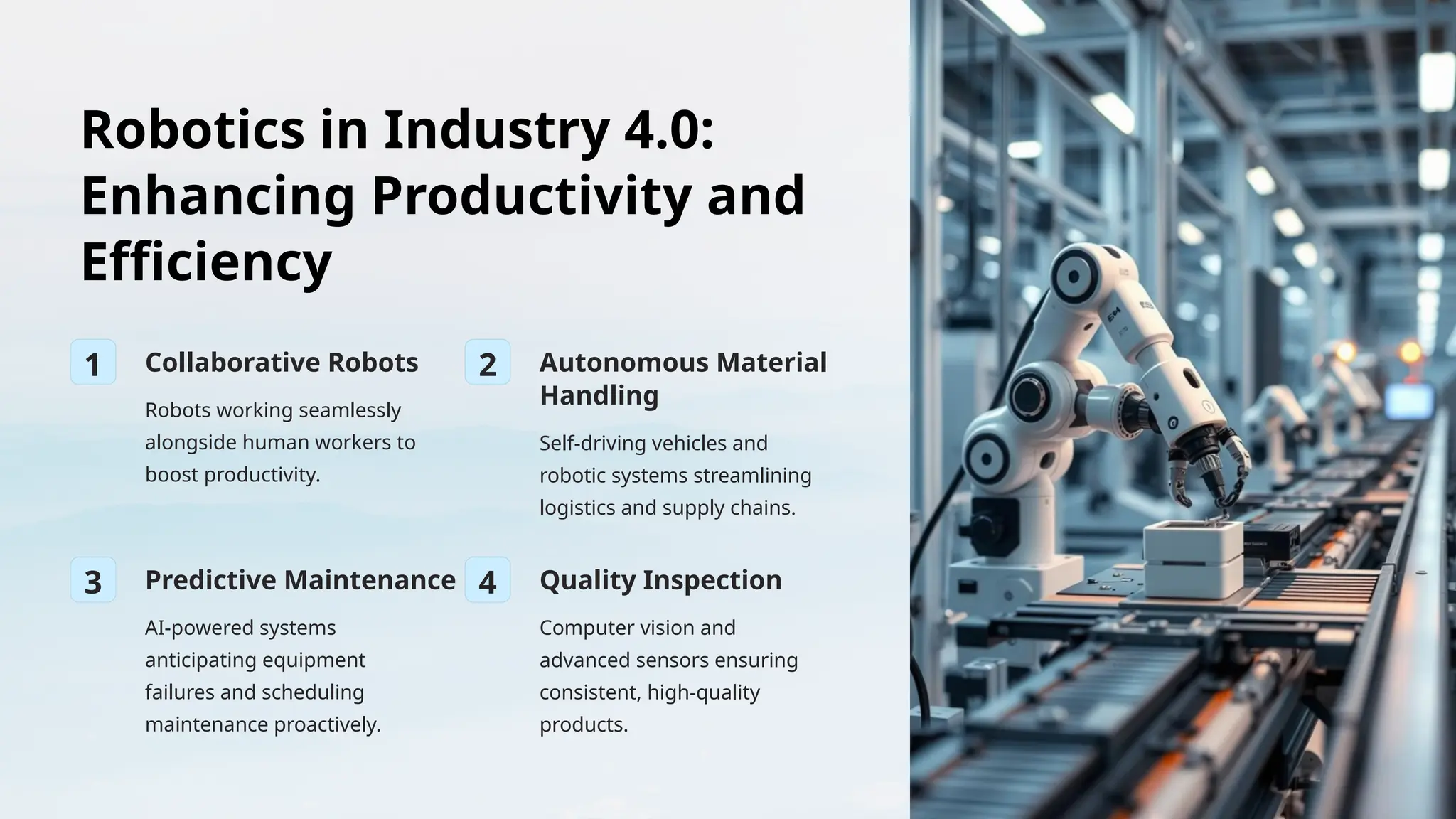 Robotics in Industry 4.0:
Enhancing Productivity and
Efficiency
1 Collaborative Robots
Robots working seamlessly
alongside human workers to
boost productivity.
2 Autonomous Material
Handling
Self-driving vehicles and
robotic systems streamlining
logistics and supply chains.
3 Predictive Maintenance
AI-powered systems
anticipating equipment
failures and scheduling
maintenance proactively.
4 Quality Inspection
Computer vision and
advanced sensors ensuring
consistent, high-quality
products.
 