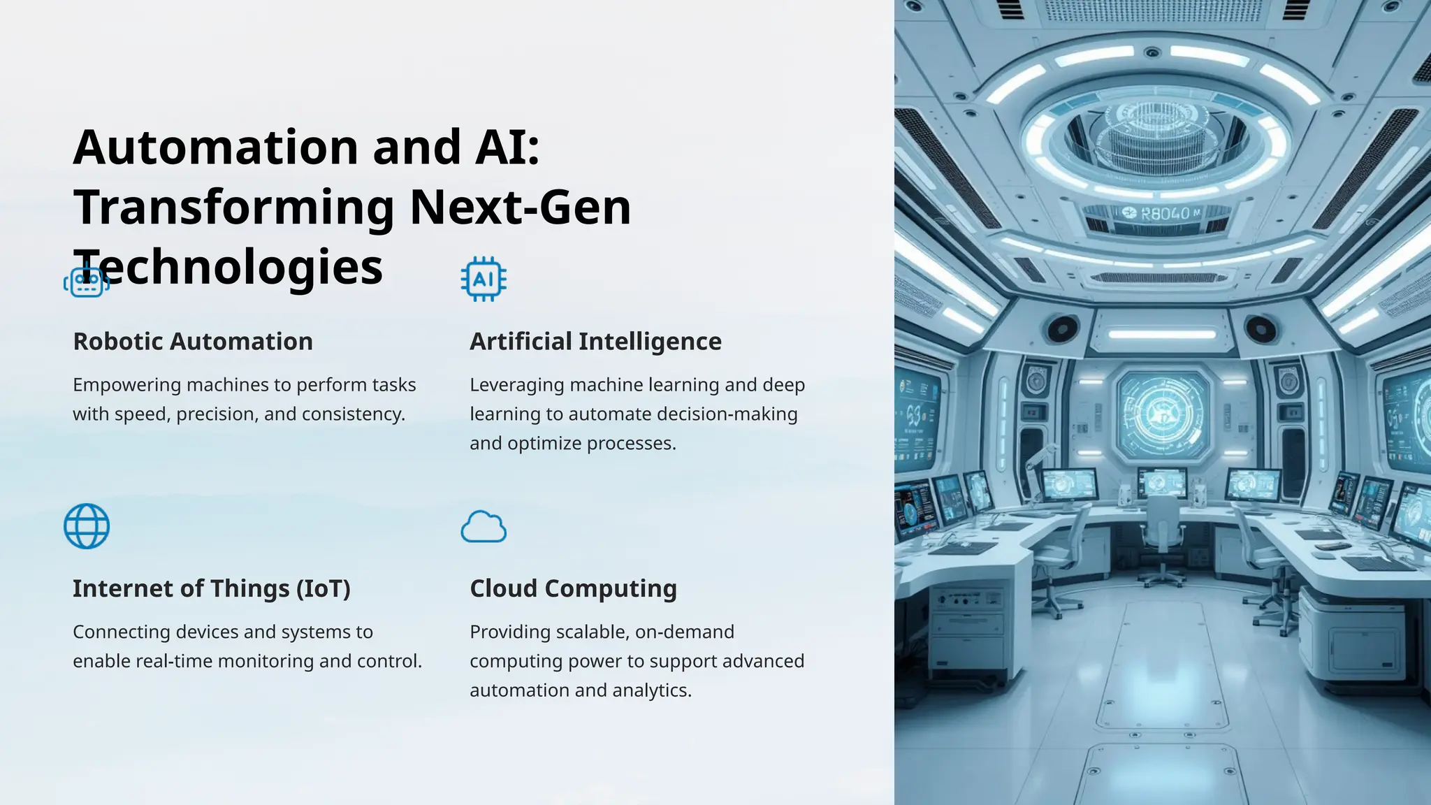 Automation and AI:
Transforming Next-Gen
Technologies
Robotic Automation
Empowering machines to perform tasks
with speed, precision, and consistency.
Artificial Intelligence
Leveraging machine learning and deep
learning to automate decision-making
and optimize processes.
Internet of Things (IoT)
Connecting devices and systems to
enable real-time monitoring and control.
Cloud Computing
Providing scalable, on-demand
computing power to support advanced
automation and analytics.
 