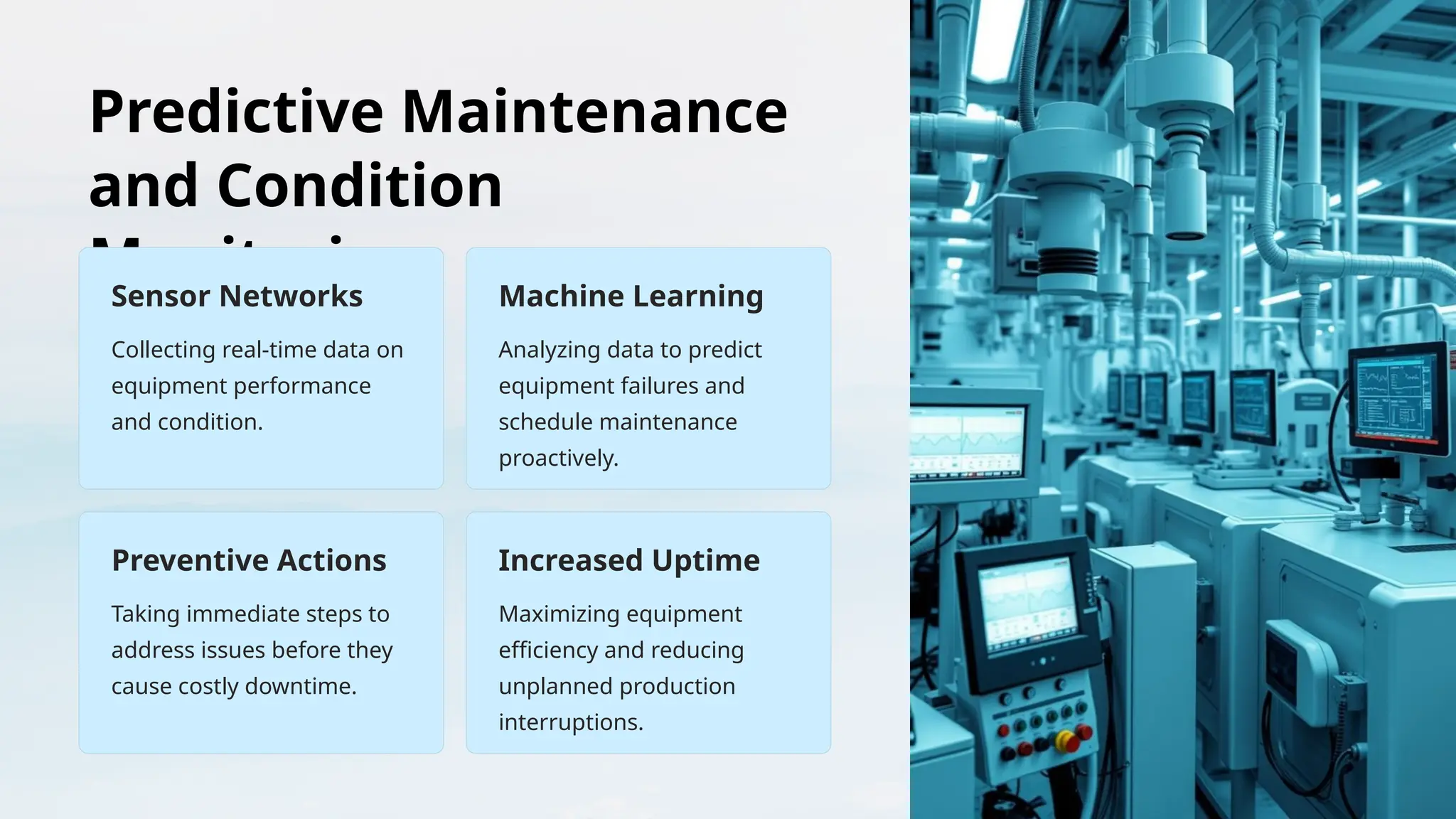 Predictive Maintenance
and Condition
Monitoring
Sensor Networks
Collecting real-time data on
equipment performance
and condition.
Machine Learning
Analyzing data to predict
equipment failures and
schedule maintenance
proactively.
Preventive Actions
Taking immediate steps to
address issues before they
cause costly downtime.
Increased Uptime
Maximizing equipment
efficiency and reducing
unplanned production
interruptions.
 