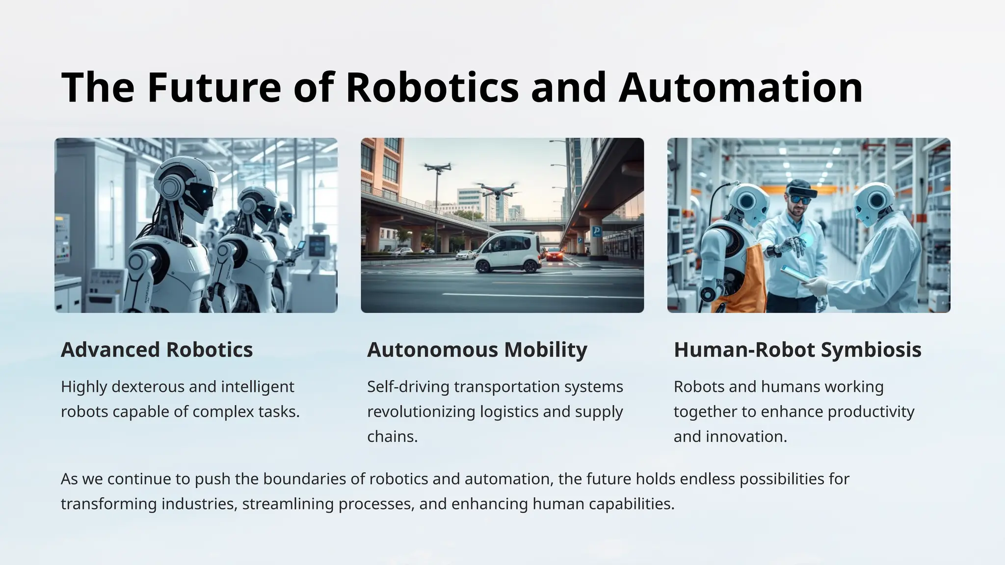 The Future of Robotics and Automation
Advanced Robotics
Highly dexterous and intelligent
robots capable of complex tasks.
Autonomous Mobility
Self-driving transportation systems
revolutionizing logistics and supply
chains.
Human-Robot Symbiosis
Robots and humans working
together to enhance productivity
and innovation.
As we continue to push the boundaries of robotics and automation, the future holds endless possibilities for
transforming industries, streamlining processes, and enhancing human capabilities.
 