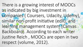 There is a growing interest of MOOCs
as indicated by big investment in
companies ( Coursers, Udacity, Udemy),
similar non-profit initiative (edX), and
learning management system (Canvas
Backboard). According to each writer
Justine Reich , MOOCs are open in two
respect (volume, 2012).
 