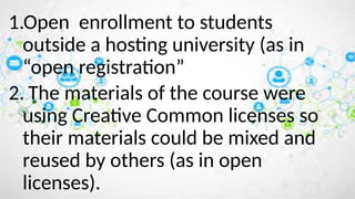 1.Open enrollment to students
outside a hosting university (as in
“open registration”
2. The materials of the course were
using Creative Common licenses so
their materials could be mixed and
reused by others (as in open
licenses).
 