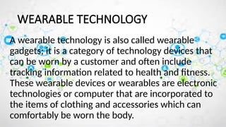 WEARABLE TECHNOLOGY
A wearable technology is also called wearable
gadgets; it is a category of technology devices that
can be worn by a customer and often include
tracking information related to health and fitness.
These wearable devices or wearables are electronic
technologies or computer that are incorporated to
the items of clothing and accessories which can
comfortably be worn the body.
 