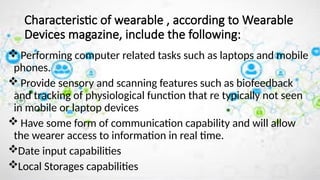 Characteristic of wearable , according to Wearable
Devices magazine, include the following:
 Performing computer related tasks such as laptops and mobile
phones.
 Provide sensory and scanning features such as biofeedback
and tracking of physiological function that re typically not seen
in mobile or laptop devices
 Have some form of communication capability and will allow
the wearer access to information in real time.
Date input capabilities
Local Storages capabilities
 