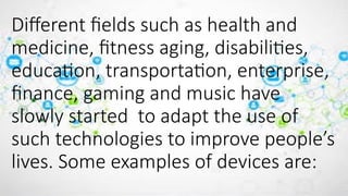 Different fields such as health and
medicine, fitness aging, disabilities,
education, transportation, enterprise,
finance, gaming and music have
slowly started to adapt the use of
such technologies to improve people’s
lives. Some examples of devices are:
 