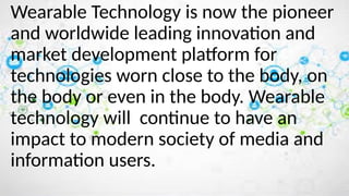 Wearable Technology is now the pioneer
and worldwide leading innovation and
market development platform for
technologies worn close to the body, on
the body or even in the body. Wearable
technology will continue to have an
impact to modern society of media and
information users.
 