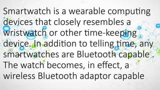 Smartwatch is a wearable computing
devices that closely resembles a
wristwatch or other time-keeping
device. In addition to telling time, any
smartwatches are Bluetooth capable .
The watch becomes, in effect, a
wireless Bluetooth adaptor capable
 